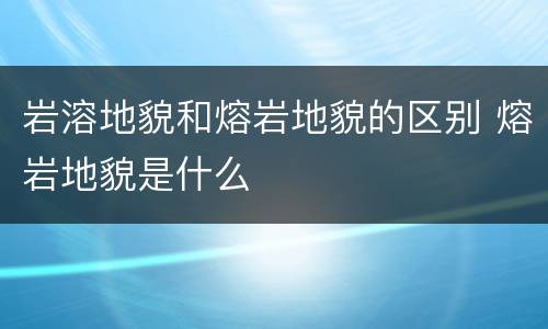 岩溶地貌和熔岩地貌的区别 熔岩地貌是什么