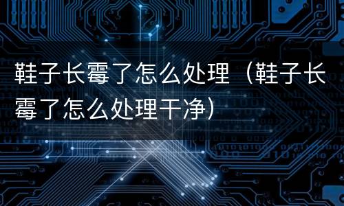 鞋子长霉了怎么处理（鞋子长霉了怎么处理干净）