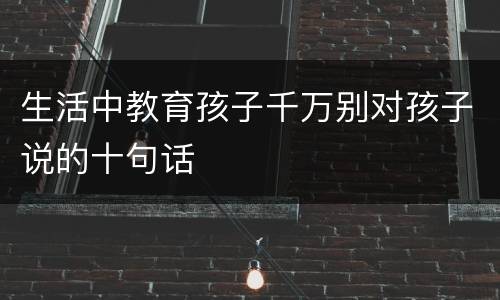 生活中教育孩子千万别对孩子说的十句话