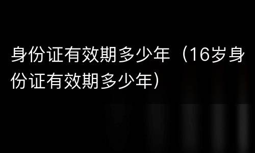 身份证有效期多少年（16岁身份证有效期多少年）