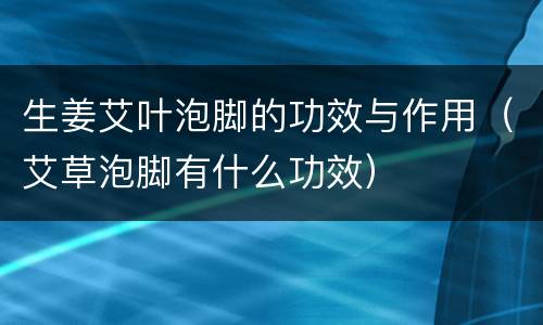 生姜艾叶泡脚的功效与作用（艾草泡脚有什么功效）