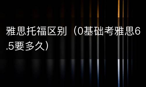 雅思托福区别（0基础考雅思6.5要多久）