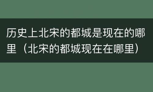 历史上北宋的都城是现在的哪里（北宋的都城现在在哪里）