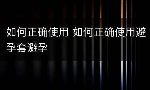 如何正确使用 如何正确使用避孕套避孕