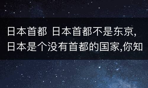 日本首都 日本首都不是东京,日本是个没有首都的国家,你知道...