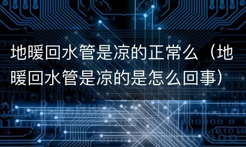 地暖回水管是凉的正常么（地暖回水管是凉的是怎么回事）