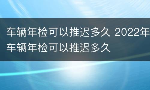 车辆年检可以推迟多久 2022年车辆年检可以推迟多久
