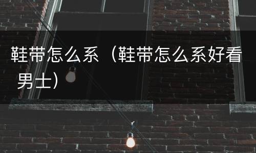 鞋带怎么系（鞋带怎么系好看 男士）