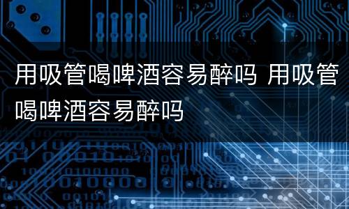 用吸管喝啤酒容易醉吗 用吸管喝啤酒容易醉吗