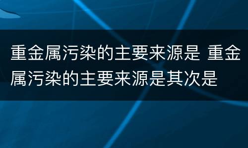 重金属污染的主要来源是 重金属污染的主要来源是其次是