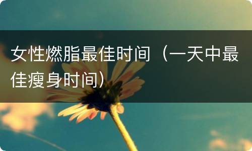 女性燃脂最佳时间（一天中最佳瘦身时间）