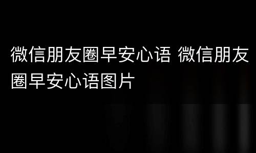 微信朋友圈早安心语 微信朋友圈早安心语图片