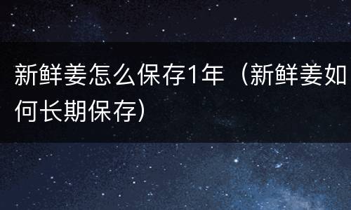 新鲜姜怎么保存1年（新鲜姜如何长期保存）