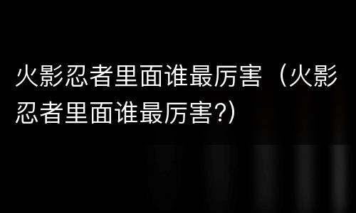 火影忍者里面谁最厉害（火影忍者里面谁最厉害?）