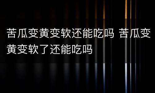 苦瓜变黄变软还能吃吗 苦瓜变黄变软了还能吃吗