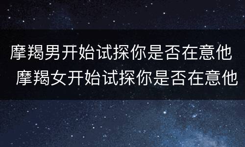 摩羯男开始试探你是否在意他 摩羯女开始试探你是否在意他