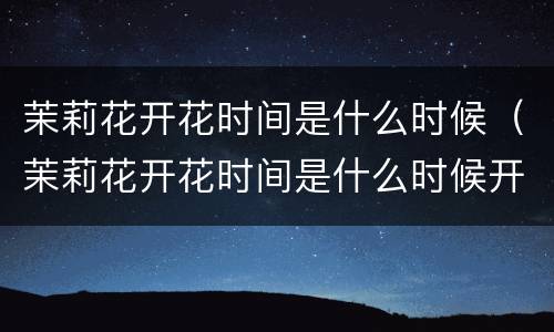 茉莉花开花时间是什么时候（茉莉花开花时间是什么时候开放）