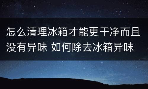 怎么清理冰箱才能更干净而且没有异味 如何除去冰箱异味