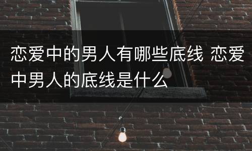 恋爱中的男人有哪些底线 恋爱中男人的底线是什么