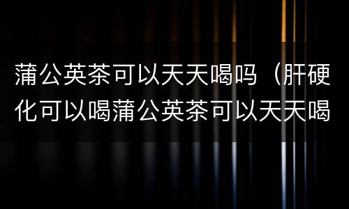 蒲公英茶可以天天喝吗（肝硬化可以喝蒲公英茶可以天天喝吗）