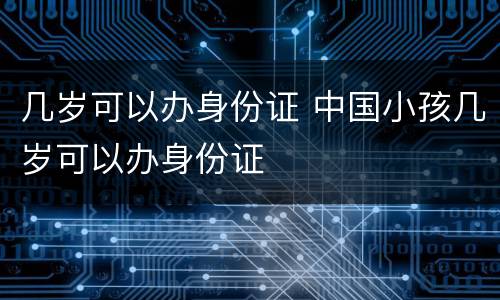 几岁可以办身份证 中国小孩几岁可以办身份证