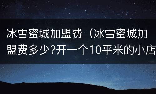 冰雪蜜城加盟费（冰雪蜜城加盟费多少?开一个10平米的小店需要多少钱）
