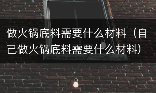 做火锅底料需要什么材料（自己做火锅底料需要什么材料）