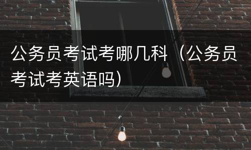 公务员考试考哪几科(公务员考试考英语吗)