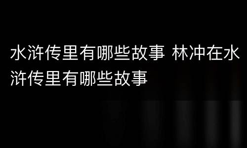 水浒传里有哪些故事 林冲在水浒传里有哪些故事