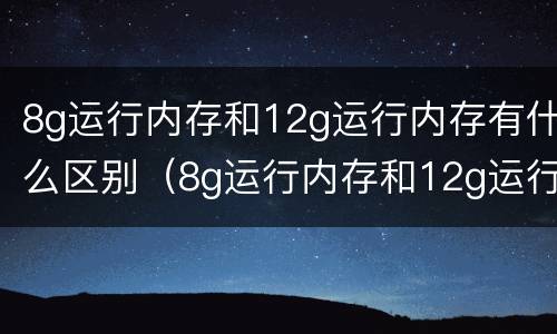 8g运行内存和12g运行内存有什么区别（8g运行内存和12g运行内存的区别）
