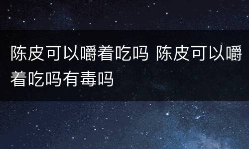 陈皮可以嚼着吃吗 陈皮可以嚼着吃吗有毒吗