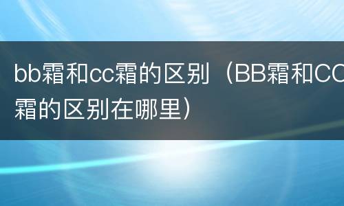 bb霜和cc霜的区别（BB霜和CC霜的区别在哪里）