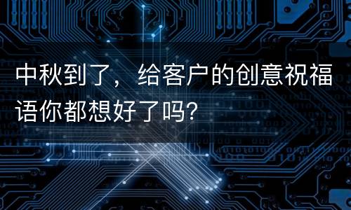 中秋到了，给客户的创意祝福语你都想好了吗？