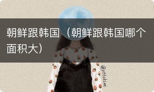 朝鲜跟韩国（朝鲜跟韩国哪个面积大）