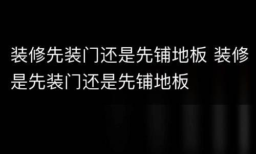 装修先装门还是先铺地板 装修是先装门还是先铺地板