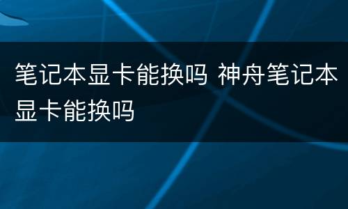 笔记本显卡能换吗 神舟笔记本显卡能换吗