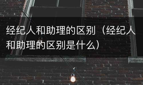 经纪人和助理的区别（经纪人和助理的区别是什么）