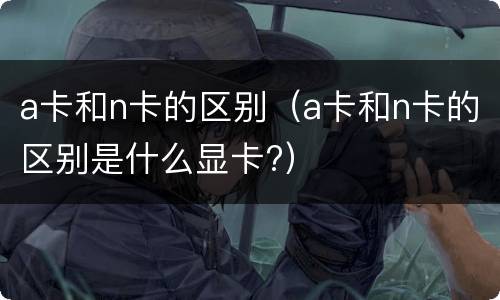 a卡和n卡的区别（a卡和n卡的区别是什么显卡?）