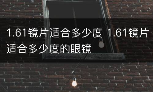 1.61镜片适合多少度 1.61镜片适合多少度的眼镜