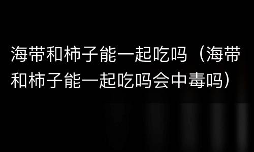 海带和柿子能一起吃吗（海带和柿子能一起吃吗会中毒吗）