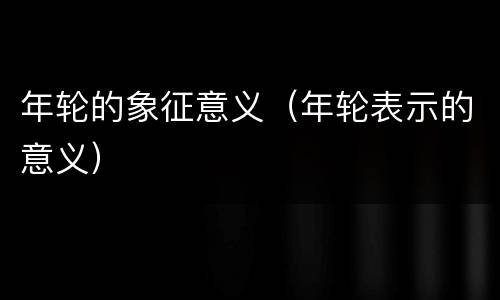 年轮的象征意义（年轮表示的意义）