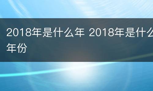 2018年是什么年 2018年是什么年份