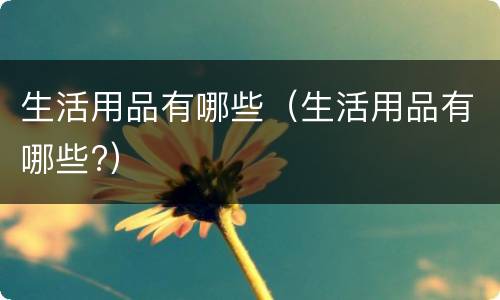 生活用品有哪些(生活用品有哪些?)