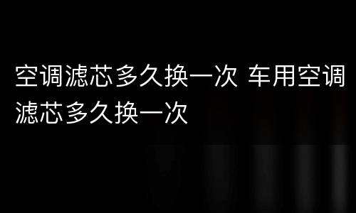 空调滤芯多久换一次 车用空调滤芯多久换一次