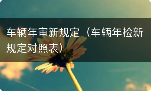 车辆年审新规定（车辆年检新规定对照表）