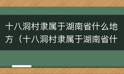 十八洞村隶属于湖南省什么地方（十八洞村隶属于湖南省什么地方地图）
