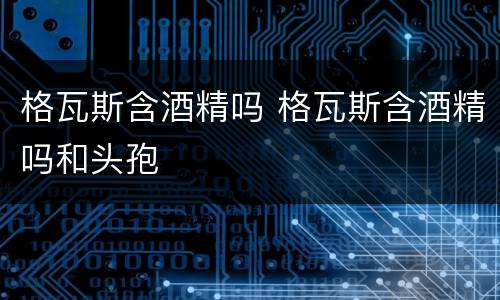 格瓦斯含酒精吗 格瓦斯含酒精吗和头孢
