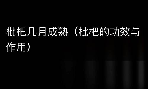枇杷几月成熟(枇杷的功效与作用)