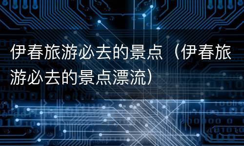 伊春旅游必去的景点（伊春旅游必去的景点漂流）