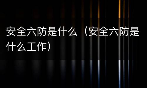 安全六防是什么（安全六防是什么工作）